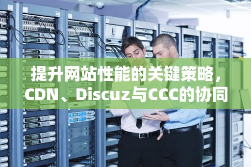 提升网站性能的关键策略，CDN、Discuz与CCC的协同应用