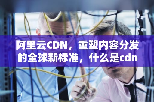 阿里云CDN，重塑内容分发的全球新标准，什么是cdn服务商