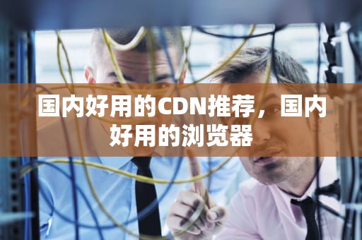 国内好用的CDN推荐，国内好用的浏览器