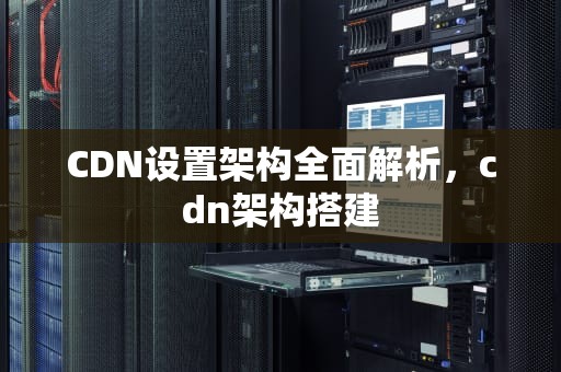 CDN设置架构全面解析，cdn架构搭建