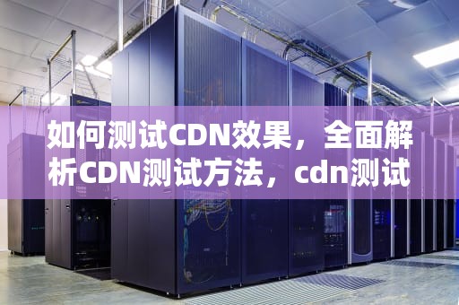 如何测试CDN效果，全面解析CDN测试方法，cdn测试方法