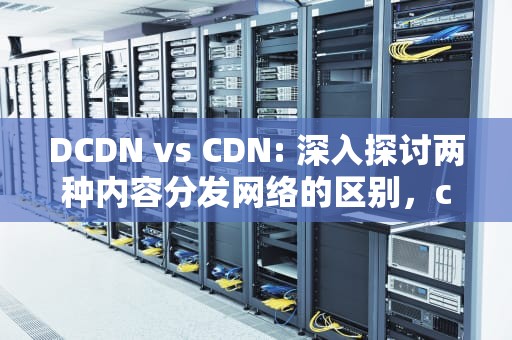 DCDN vs CDN: 深入探讨两种内容分发网络的区别，cdn和dcdn