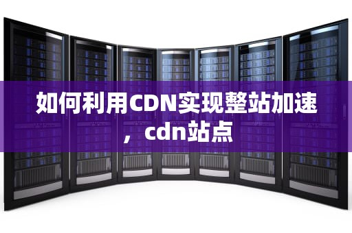 如何利用CDN实现整站加速，cdn站点