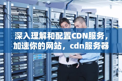 深入理解和配置CDN服务，加速你的网站，cdn服务器配置