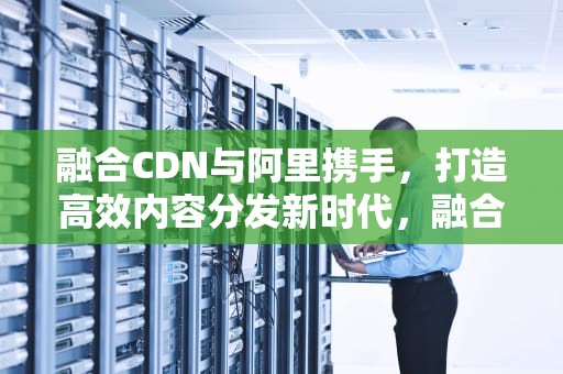融合CDN与阿里携手，打造高效内容分发新时代，融合cdn平台源码