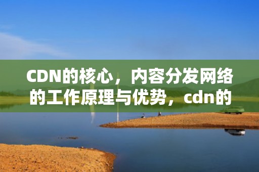 CDN的核心，内容分发网络的工作原理与优势，cdn的核心思想
