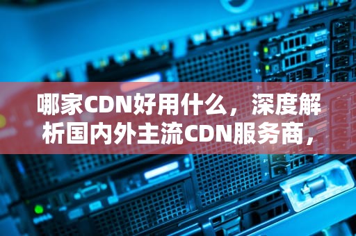 哪家CDN好用什么，深度解析国内外主流CDN服务商，cdn哪个好