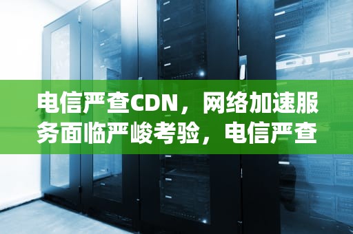 电信严查CDN，网络加速服务面临严峻考验，电信严查pcdn