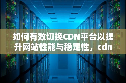 如何有效切换CDN平台以提升网站性能与稳定性，cdn切换是什么