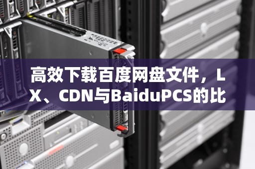 高效下载百度网盘文件，LX、CDN与BaiduPCS的比较研究