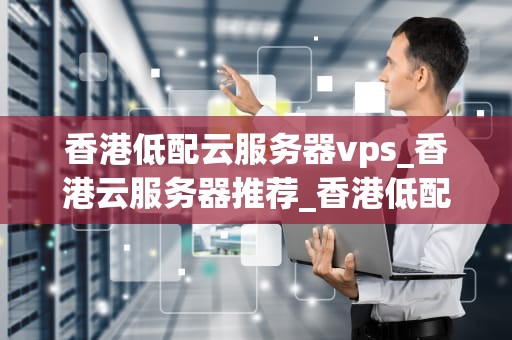 香港低配云服务器vps_香港云服务器推荐_香港低配云服务器VPS的优势与应用