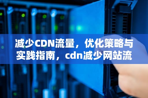 减少CDN流量，优化策略与实践指南，cdn减少网站流量