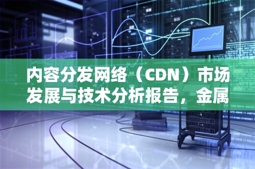 内容分发网络（CDN）市场发展与技术分析报告，金属cd是什么意思