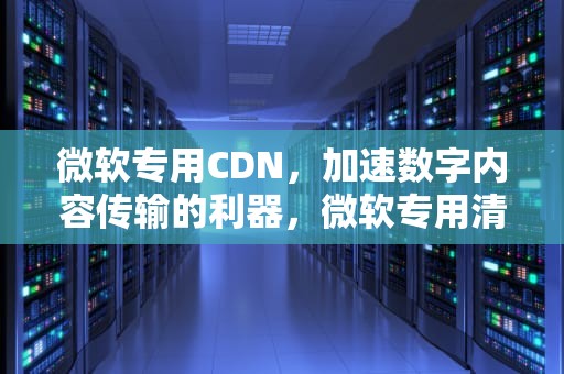 微软专用CDN，加速数字内容传输的利器，微软专用清理工具