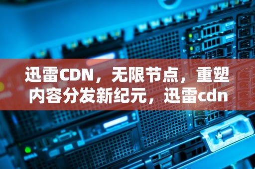 迅雷CDN，无限节点，重塑内容分发新纪元，迅雷cdn盈利