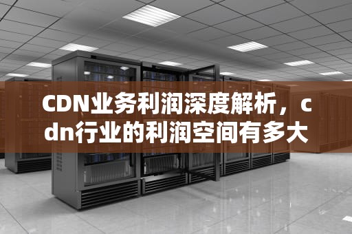 CDN业务利润深度解析，cdn行业的利润空间有多大