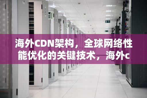 海外CDN架构，全球网络性能优化的关键技术，海外cdn厂商