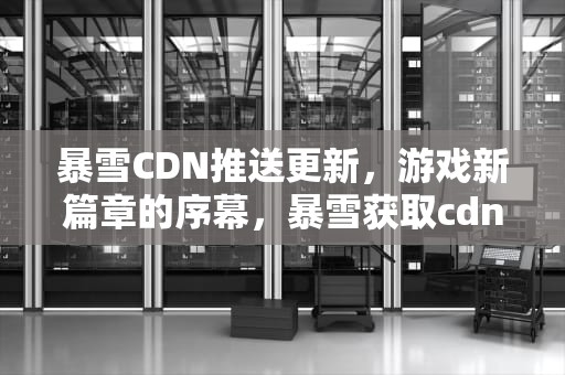 暴雪CDN推送更新，游戏新篇章的序幕，暴雪获取cdn配置