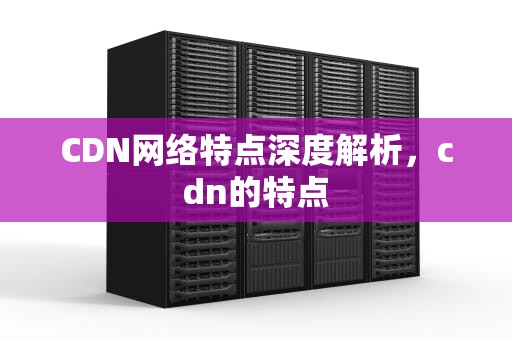 CDN网络特点深度解析，cdn的特点
