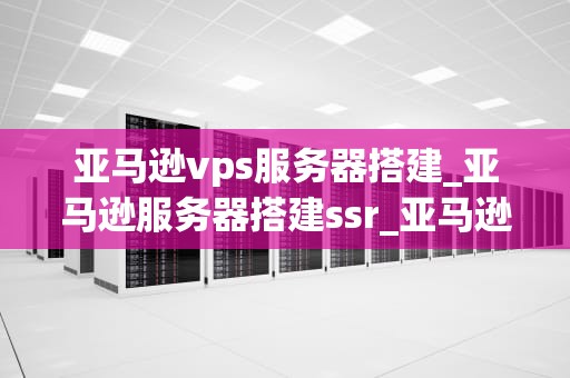 亚马逊vps服务器搭建_亚马逊服务器搭建ssr_亚马逊VPS服务器搭建指南