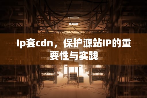 Ip套cdn，保护源站IP的重要性与实践