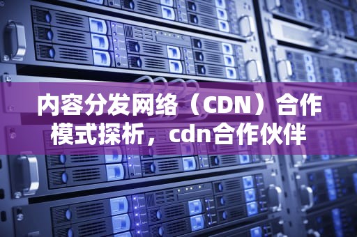 内容分发网络（CDN）合作模式探析，cdn合作伙伴