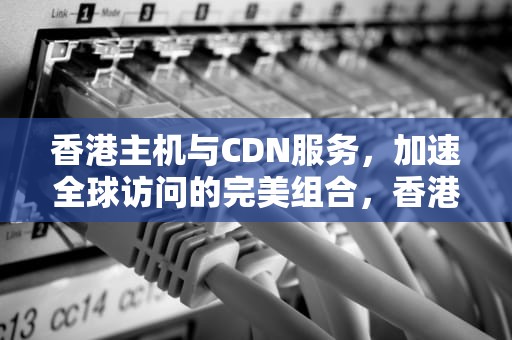 香港主机与CDN服务，加速全球访问的完美组合，香港cdn服务器