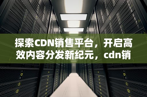 探索CDN销售平台，开启高效内容分发新纪元，cdn销售模式