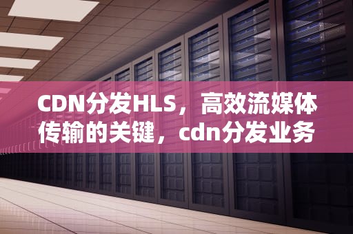 CDN分发HLS，高效流媒体传输的关键，cdn分发业务