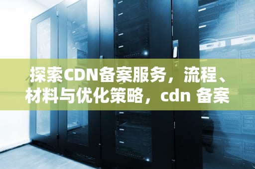 探索CDN备案服务，流程、材料与优化策略，cdn 备案