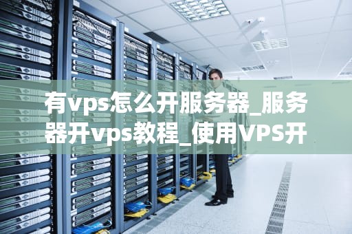 有vps怎么开服务器_服务器开vps教程_使用VPS开设服务器的全面指南