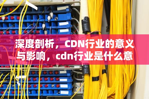 深度剖析，CDN行业的意义与影响，cdn行业是什么意思