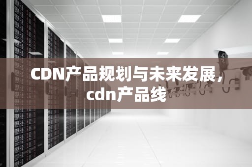 CDN产品规划与未来发展，cdn产品线