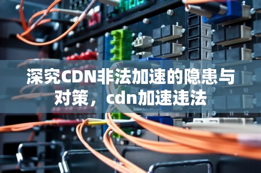 深究CDN非法加速的隐患与对策，cdn加速违法