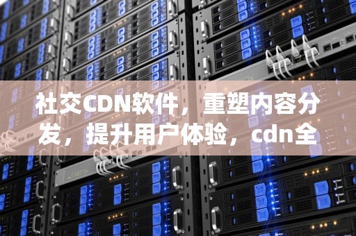 社交CDN软件，重塑内容分发，提升用户体验，cdn全球社交节点app