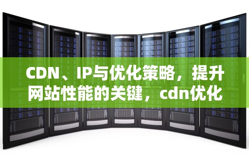 CDN、IP与优化策略，提升网站性能的关键，cdn优化是什么意思