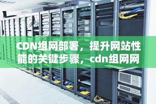 CDN组网部署，提升网站性能的关键步骤，cdn组网网络架构