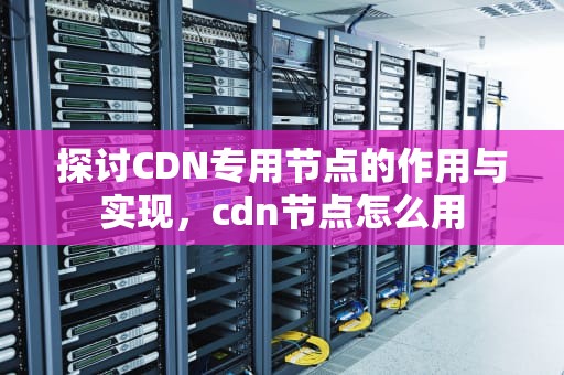 探讨CDN专用节点的作用与实现，cdn节点怎么用