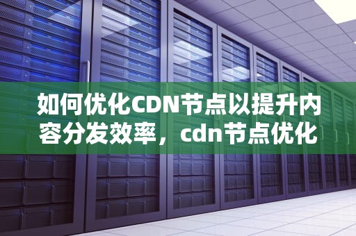 如何优化CDN节点以提升内容分发效率，cdn节点优化