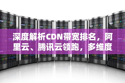 深度解析CDN带宽排名，阿里云、腾讯云领跑，多维度评估揭示最优选择，cdn 带宽
