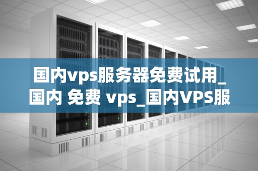 国内vps服务器免费试用_国内 免费 vps_国内VPS服务器免费试用的全面解析