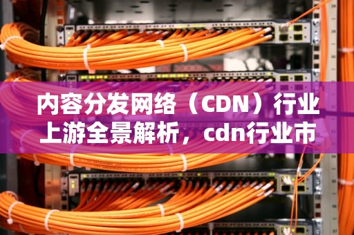 内容分发网络（CDN）行业上游全景解析，cdn行业市场