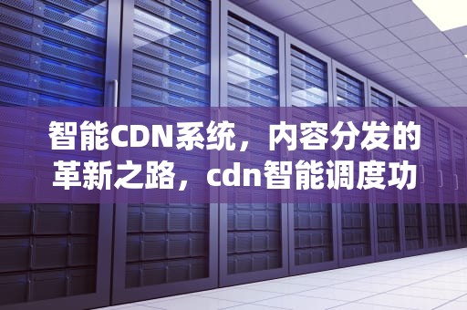 智能CDN系统，内容分发的革新之路，cdn智能调度功能