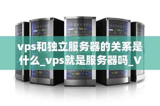 vps和独立服务器的关系是什么_vps就是服务器吗_VPS与独立服务器的关系及其比较