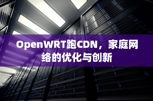 OpenWRT跑CDN，家庭网络的优化与创新