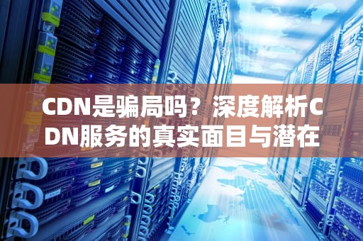CDN是骗局吗？深度解析CDN服务的真实面目与潜在陷阱，CDN是骗局吗