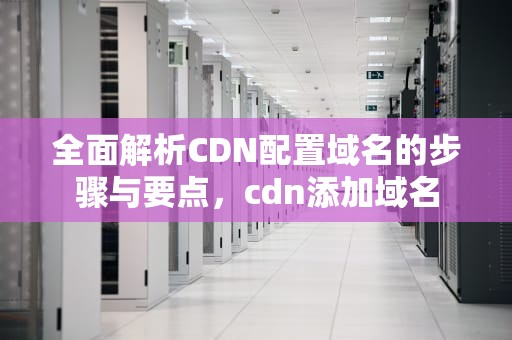 全面解析CDN配置域名的步骤与要点，cdn添加域名