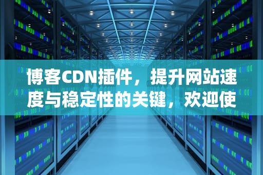 博客CDN插件，提升网站速度与稳定性的关键，欢迎使用blog博客插件