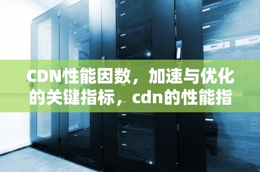 CDN性能因数，加速与优化的关键指标，cdn的性能指标