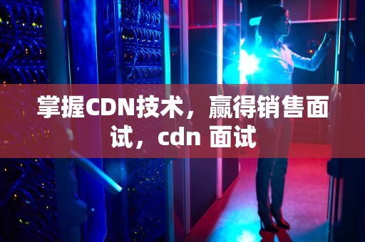 掌握CDN技术，赢得销售面试，cdn 面试